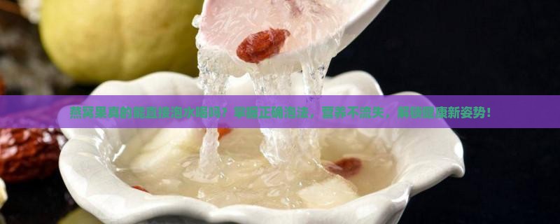 燕窝果真的能直接泡水喝吗？掌握正确泡法，营养不流失，解锁健康新姿势！