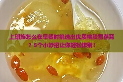 上班族怎么在早餐时挑选出优质桃胶雪燕窝？5个小妙招让你轻松辨别！