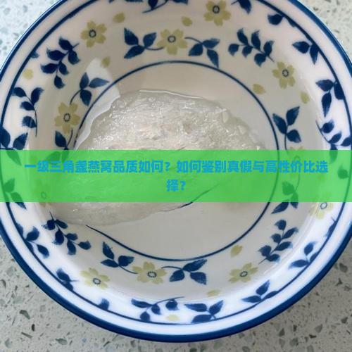 一级三角盏燕窝品质如何？如何鉴别真假与高性价比选择？