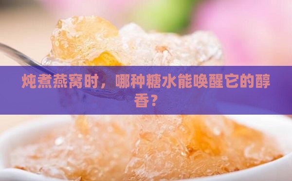 炖煮燕窝时，哪种糖水能唤醒它的醇香？