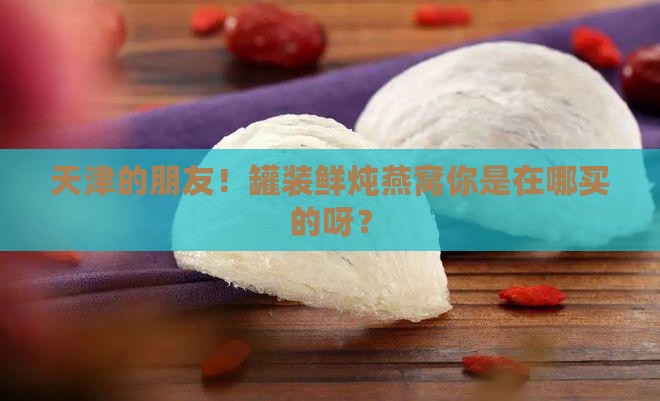 天津罐装鲜炖燕窝哪里买
