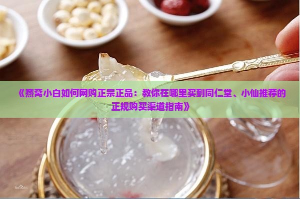 《燕窝小白如何网购正宗正品：教你在哪里买到同仁堂、小仙推荐的正规购买渠道指南》