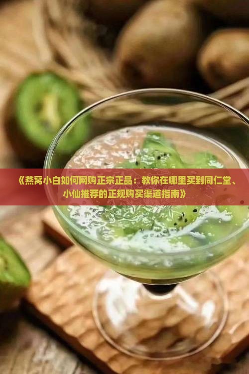 《燕窝小白如何网购正宗正品：教你在哪里买到同仁堂、小仙推荐的正规购买渠道指南》