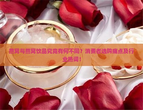 燕窝与燕窝饮品究竟有何不同？消费者选购痛点及行业热词！