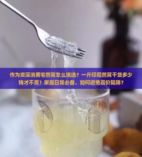 作为资深消费宅燕窝怎么挑选？一斤印尼燕窝干货多少钱才不贵？家庭日常必备，如何避免高价陷阱？