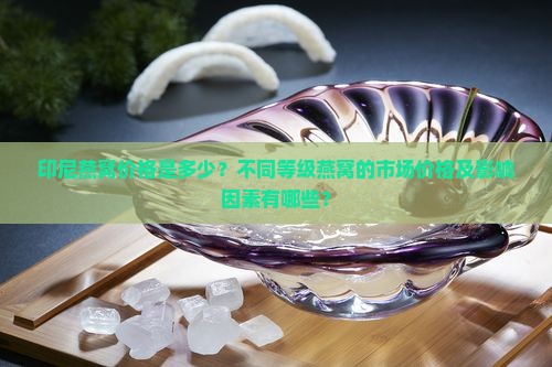 印尼燕窝价格是多少？不同等级燕窝的市场价格及影响因素有哪些？