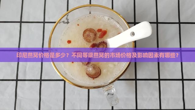 印尼燕窝价格是多少？不同等级燕窝的市场价格及影响因素有哪些？