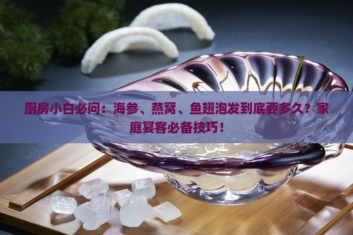 厨房小白必问：海参、燕窝、鱼翅泡发到底要多久？家庭宴客必备技巧！
