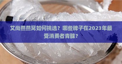 艾尚燕燕窝如何挑选？哪些牌子在2023年最受消费者青睐？