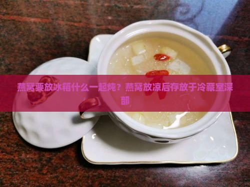 燕窝要放冰箱什么一起炖？燕窝放凉后存放于冷藏室深部