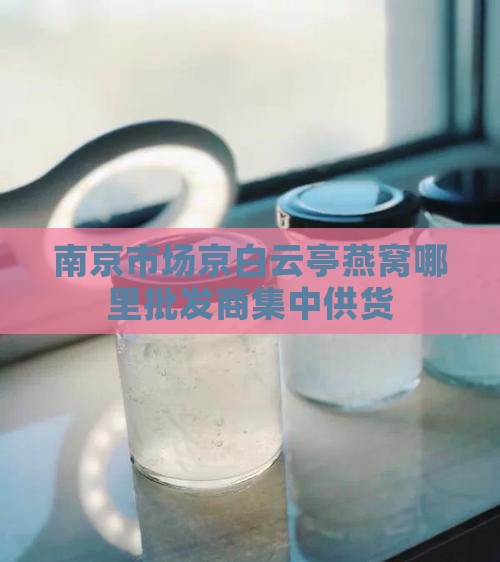 南京市场京白云亭燕窝哪里批发商集中供货