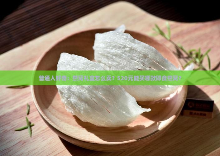 普通人好奇：燕窝礼盒怎么卖？520元能买哪款即食燕窝？