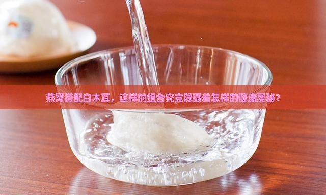 燕窝搭配白木耳，这样的组合究竟隐藏着怎样的健康奥秘？