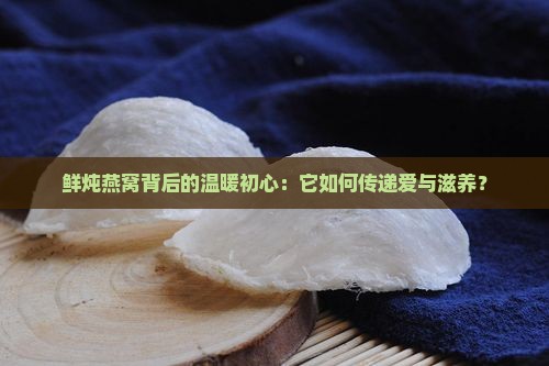 鲜炖燕窝背后的温暖初心：它如何传递爱与滋养？