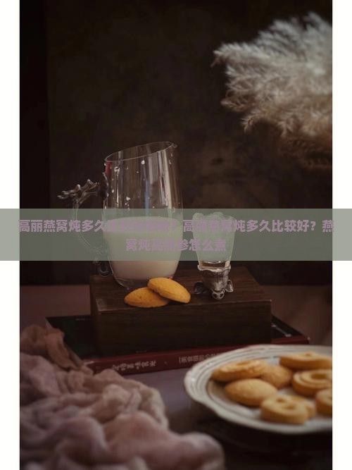 高丽燕窝炖多久比较好吸收？高丽燕窝炖多久比较好？燕窝炖高丽参怎么煮