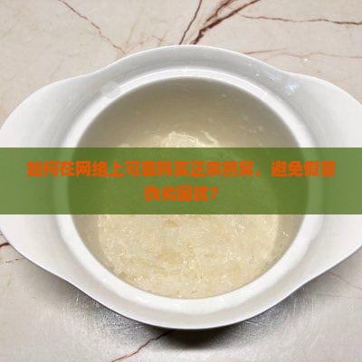 如何在网络上可靠购买正宗燕窝，避免假冒伪劣困扰？