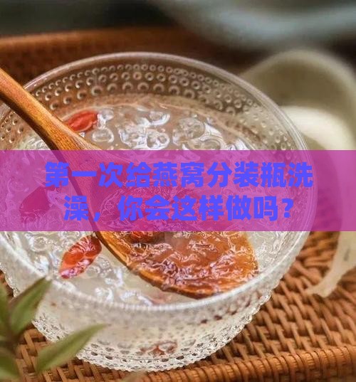 燕窝分装瓶第一次怎么洗