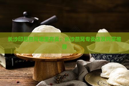 长沙印尼燕窝哪里有卖：长沙燕窝专卖店及购买推荐
