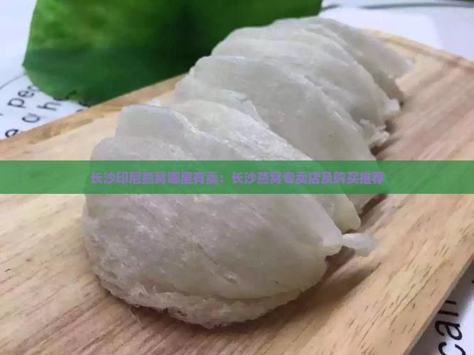 长沙印尼燕窝哪里有卖：长沙燕窝专卖店及购买推荐