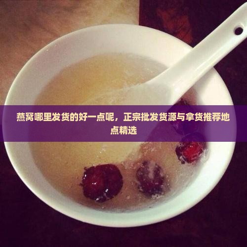 燕窝哪里发货的好一点呢，正宗批发货源与拿货推荐地点精选