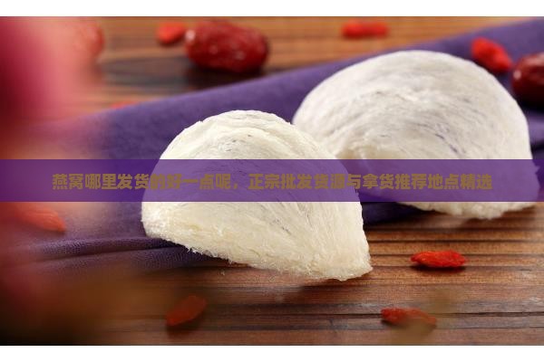 燕窝哪里发货的好一点呢，正宗批发货源与拿货推荐地点精选