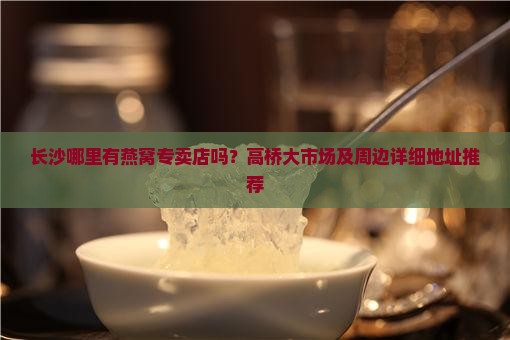 长沙哪里有燕窝专卖店吗？高桥大市场及周边详细地址推荐