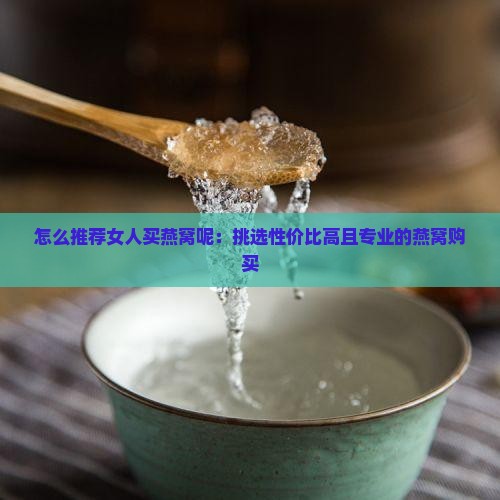 怎么推荐女人买燕窝呢：挑选性价比高且专业的燕窝购买