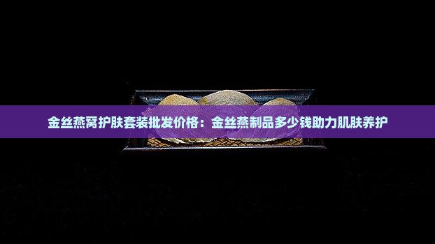 金丝燕窝护肤套装批发价格：金丝燕制品多少钱助力肌肤养护