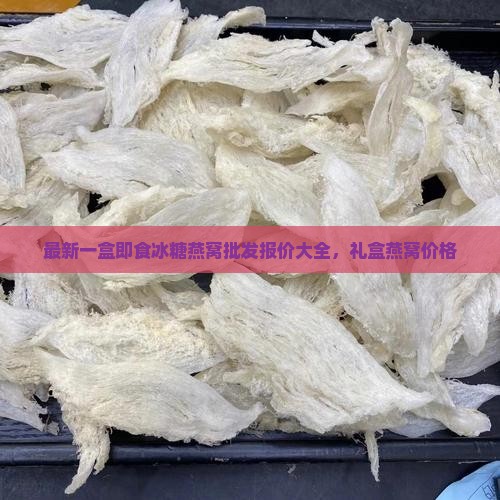 最新一盒即食冰糖燕窝批发报价大全，礼盒燕窝价格