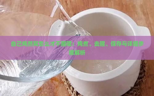自己炖燕窝怎么才不腥呢：炖煮、去腥、保存与详细步骤解析