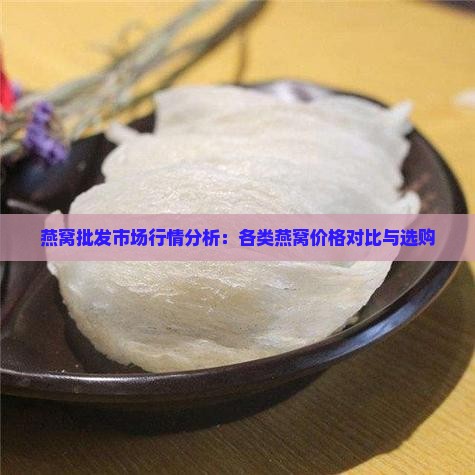 燕窝批发市场行情分析：各类燕窝价格对比与选购