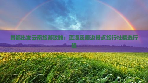 昌都出发云南旅游攻略：洱海及周边景点旅行社精选行程