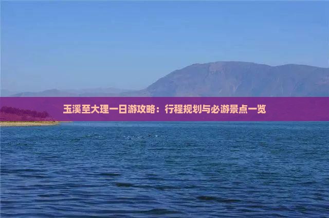 玉溪至大理一日游攻略：行程规划与必游景点一览