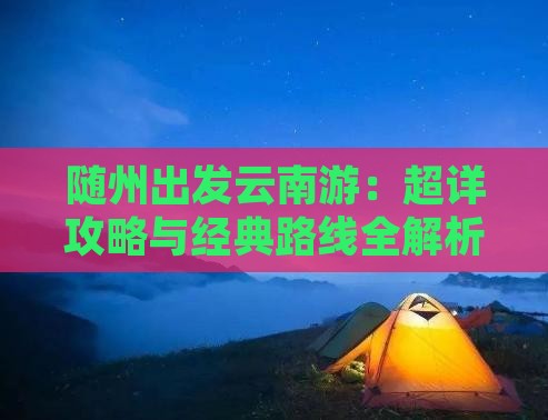 随州出发云南游：超详攻略与经典路线全解析