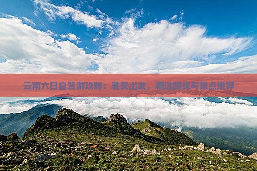 云南六日自驾游攻略：雅安出发，精选路线与景点推荐