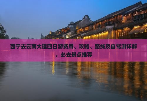 西宁去云南大理四日游费用、攻略、路线及自驾游详解，必去景点推荐