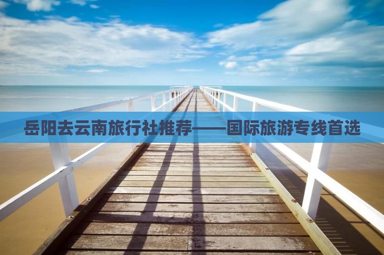 岳阳去云南旅行社推荐——国际旅游专线首选