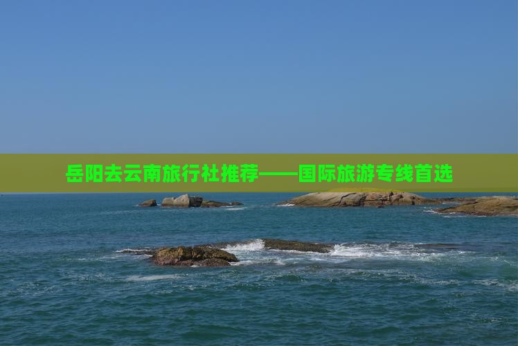 岳阳去云南旅行社推荐——国际旅游专线首选
