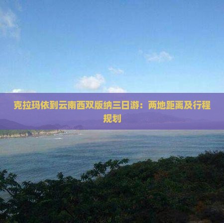 克拉玛依到云南西双版纳三日游：两地距离及行程规划