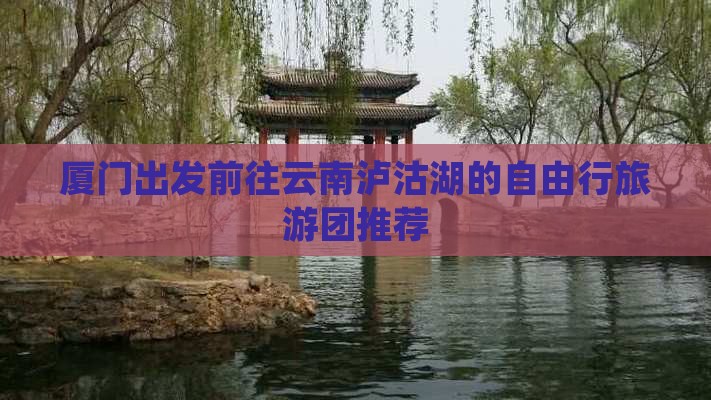 厦门出发前往云南泸沽湖的自由行旅游团推荐