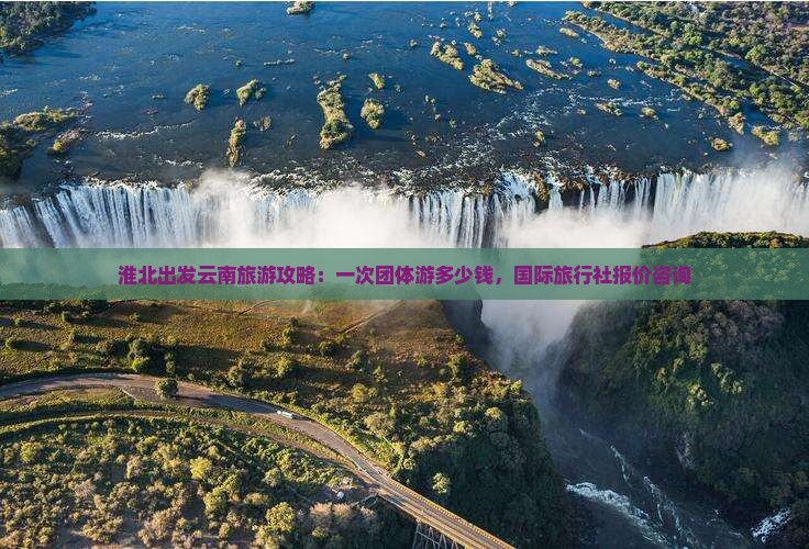 淮北出发云南旅游攻略：一次团体游多少钱，国际旅行社报价咨询