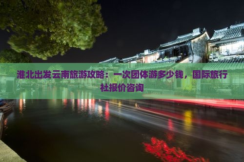 淮北出发云南旅游攻略：一次团体游多少钱，国际旅行社报价咨询
