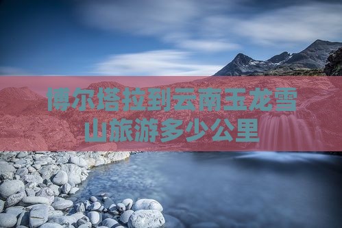 博尔塔拉到云南玉龙雪山旅游多少公里