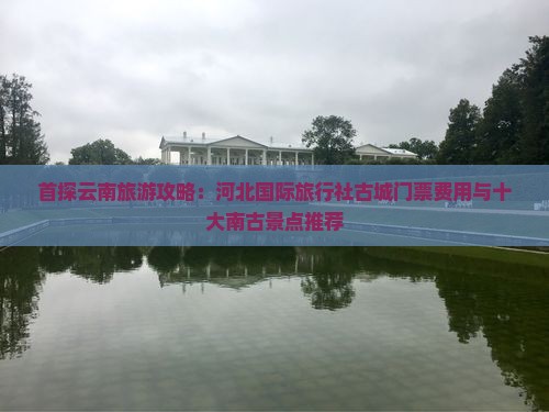 首探云南旅游攻略：河北国际旅行社古城门票费用与十大南古景点推荐