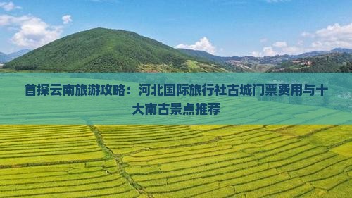 首探云南旅游攻略：河北国际旅行社古城门票费用与十大南古景点推荐