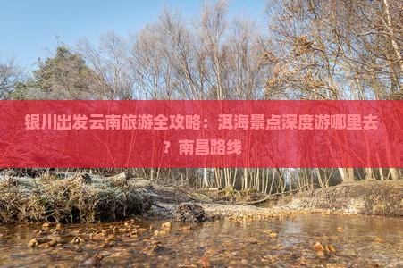 银川出发云南旅游全攻略：洱海景点深度游哪里去？南昌路线