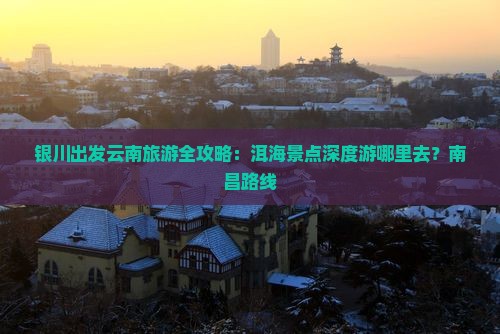 银川出发云南旅游全攻略：洱海景点深度游哪里去？南昌路线