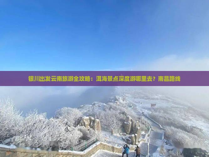 银川出发云南旅游全攻略：洱海景点深度游哪里去？南昌路线