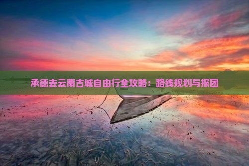 承德去云南古城自由行全攻略：路线规划与报团