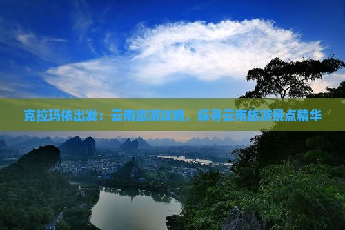 克拉玛依出发：云南旅游攻略，探寻云南旅游景点精华
